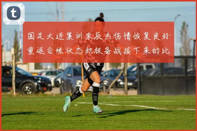国足大连集训朱辰杰伤情恢复良好重返合练状态积极备战接下来的比赛