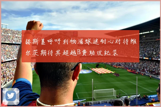 赫斯基呼吁利物浦球迷耐心对待维尔茨期待其超越B费助攻纪录