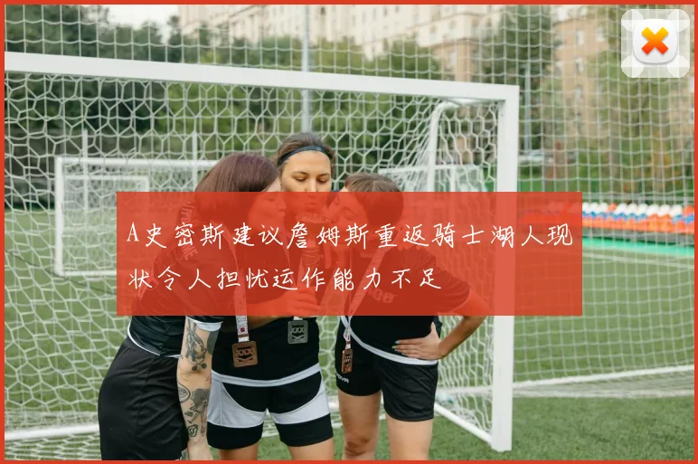 A史密斯建议詹姆斯重返骑士湖人现状令人担忧运作能力不足