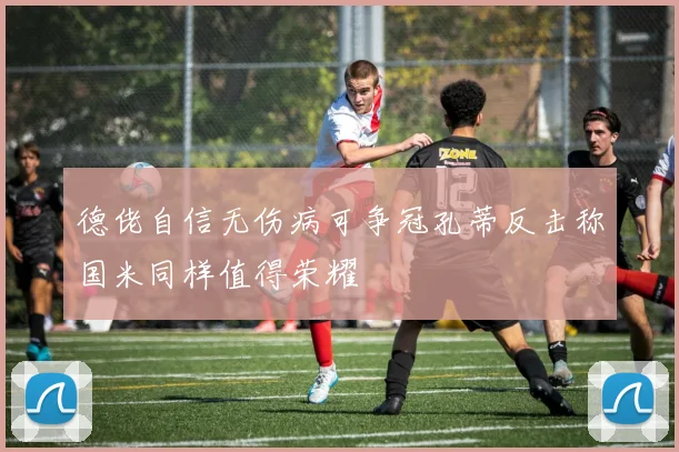 德佬自信无伤病可争冠孔蒂反击称国米同样值得荣耀
