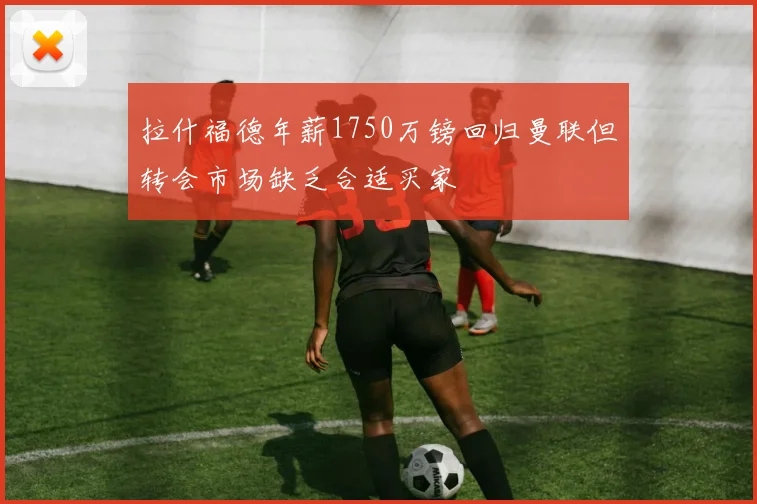 拉什福德年薪1750万镑回归曼联但转会市场缺乏合适买家