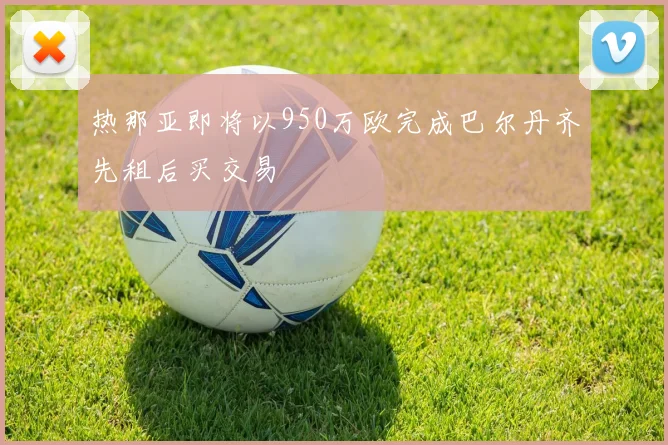 热那亚即将以950万欧完成巴尔丹齐先租后买交易