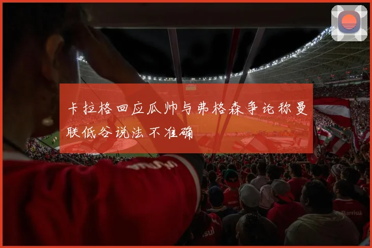 卡拉格回应瓜帅与弗格森争论称曼联低谷说法不准确