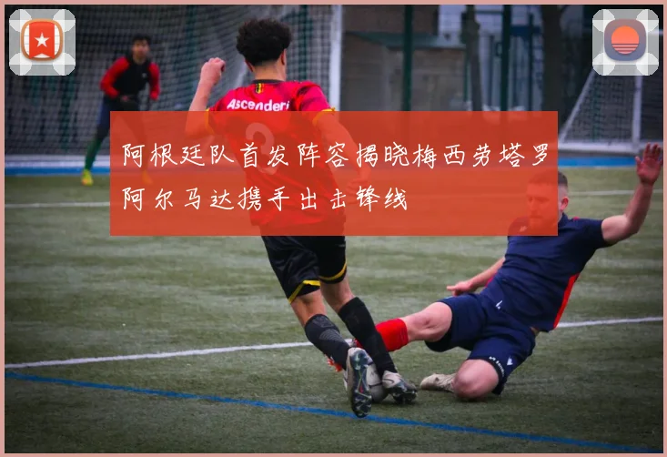 阿根廷队首发阵容揭晓梅西劳塔罗阿尔马达携手出击锋线