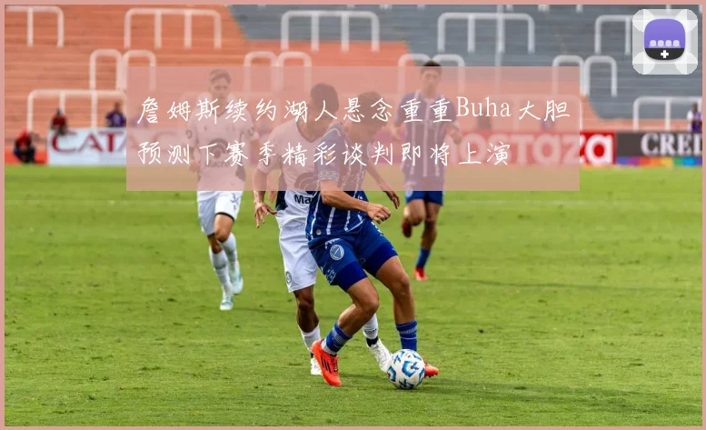 詹姆斯续约湖人悬念重重Buha大胆预测下赛季精彩谈判即将上演