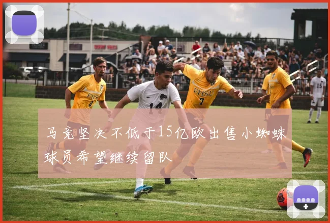 马竞坚决不低于15亿欧出售小蜘蛛球员希望继续留队