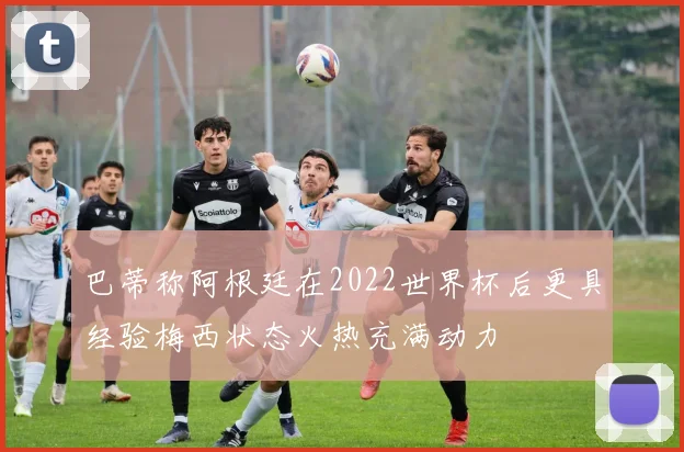 巴蒂称阿根廷在2022世界杯后更具经验梅西状态火热充满动力